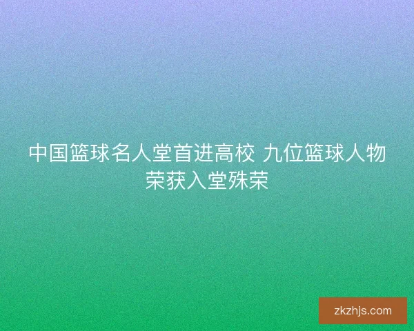 中国篮球名人堂首进高校 九位篮球人物荣获入堂殊荣 中国篮球名人堂首进高校 九位篮球人物荣获入堂殊荣
