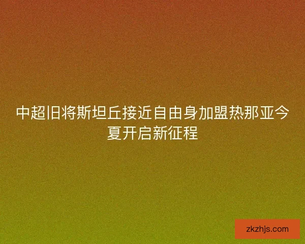 中超旧将斯坦丘接近自由身加盟热那亚今夏开启新征程