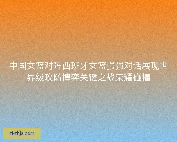 中国女篮对阵西班牙女篮强强对话展现世界级攻防博弈关键之战荣耀碰撞