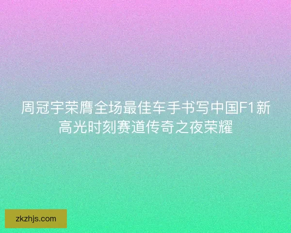 周冠宇荣膺全场最佳车手书写中国F1新高光时刻赛道传奇之夜荣耀 周冠宇荣膺全场最佳车手书写中国F1新高光时刻赛道传奇之夜荣耀