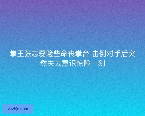 拳王张志磊险些命丧拳台 击倒对手后突然失去意识惊险一刻 拳王张志磊险些命丧拳台 击倒对手后突然失去意识惊险一刻