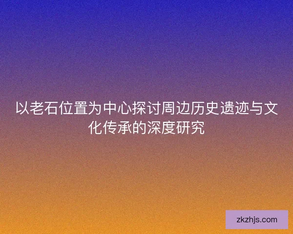 以老石位置为中心探讨周边历史遗迹与文化传承的深度研究