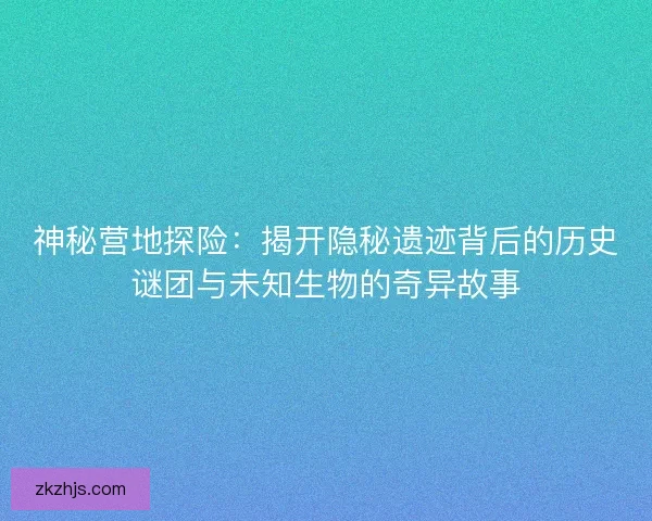 神秘营地探险：揭开隐秘遗迹背后的历史谜团与未知生物的奇异故事