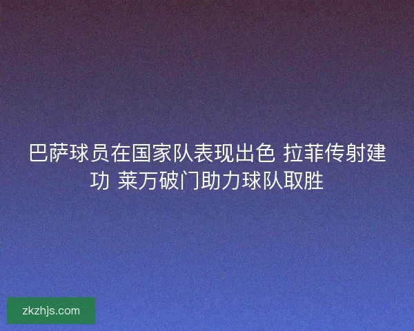 巴萨球员在国家队表现出色 拉菲传射建功 莱万破门助力球队取胜