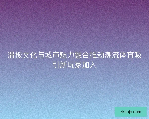 滑板文化与城市魅力融合推动潮流体育吸引新玩家加入