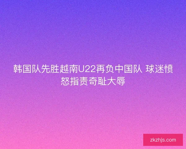 韩国队先胜越南U22再负中国队 球迷愤怒指责奇耻大辱 韩国队先胜越南U22再负中国队 球迷愤怒指责奇耻大辱