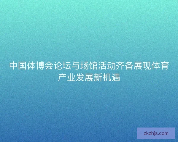 中国体博会论坛与场馆活动齐备展现体育产业发展新机遇 中国体博会论坛与场馆活动齐备展现体育产业发展新机遇