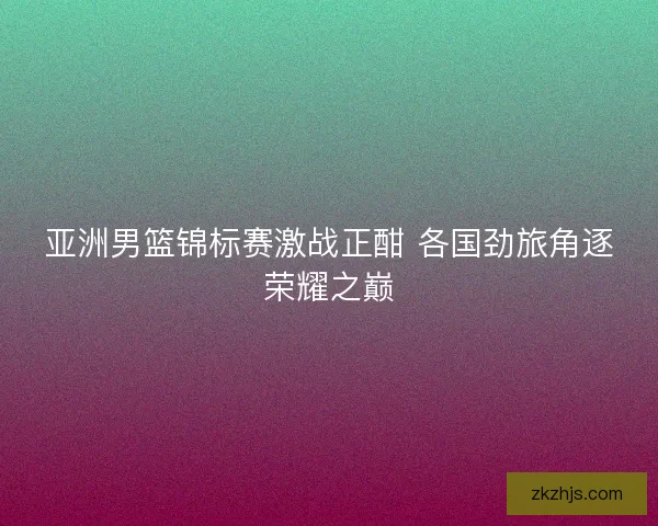亚洲男篮锦标赛激战正酣 各国劲旅角逐荣耀之巅 亚洲男篮锦标赛激战正酣 各国劲旅角逐荣耀之巅