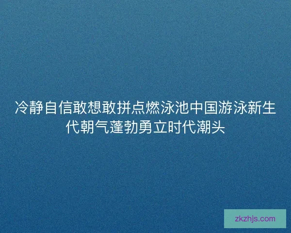 冷静自信敢想敢拼点燃泳池中国游泳新生代朝气蓬勃勇立时代潮头 冷静自信敢想敢拼点燃泳池中国游泳新生代朝气蓬勃勇立时代潮头