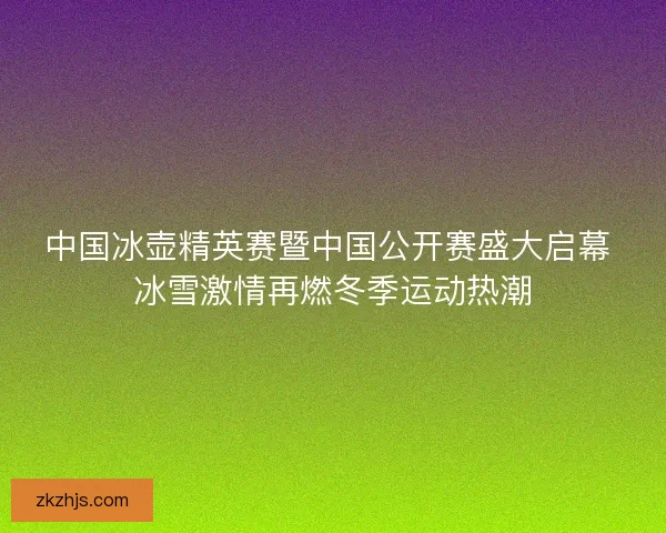 中国冰壶精英赛暨中国公开赛盛大启幕 冰雪激情再燃冬季运动热潮 中国冰壶精英赛暨中国公开赛盛大启幕 冰雪激情再燃冬季运动热潮