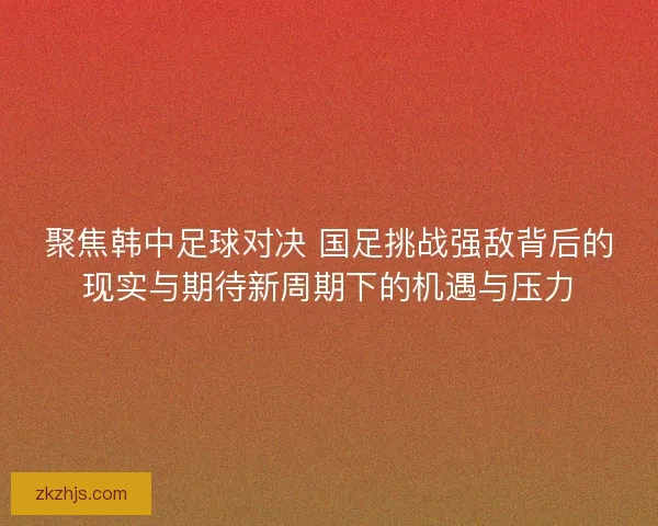聚焦韩中足球对决 国足挑战强敌背后的现实与期待新周期下的机遇与压力