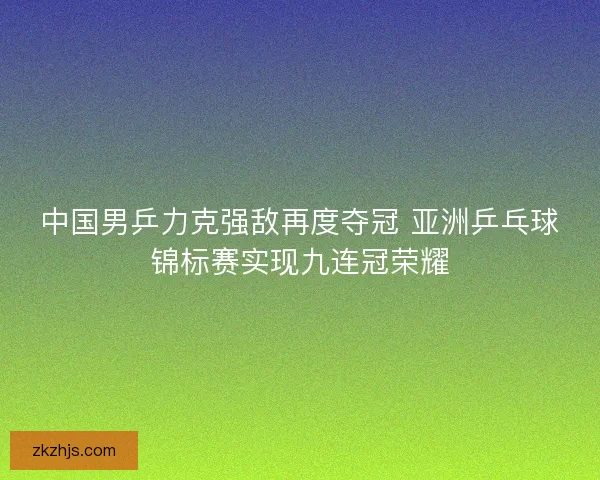 中国男乒力克强敌再度夺冠 亚洲乒乓球锦标赛实现九连冠荣耀