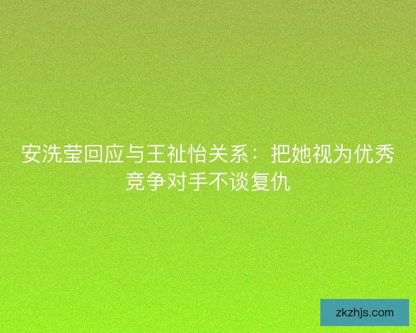 安洗莹回应与王祉怡关系：把她视为优秀竞争对手不谈复仇
