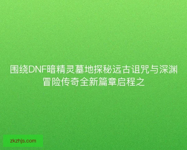 围绕DNF暗精灵墓地探秘远古诅咒与深渊冒险传奇全新篇章启程之