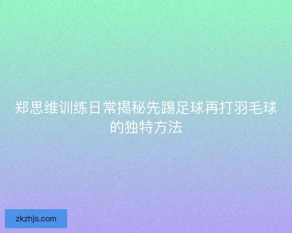 郑思维训练日常揭秘先踢足球再打羽毛球的独特方法