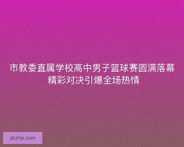 市教委直属学校高中男子篮球赛圆满落幕 精彩对决引爆全场热情 市教委直属学校高中男子篮球赛圆满落幕 精彩对决引爆全场热情
