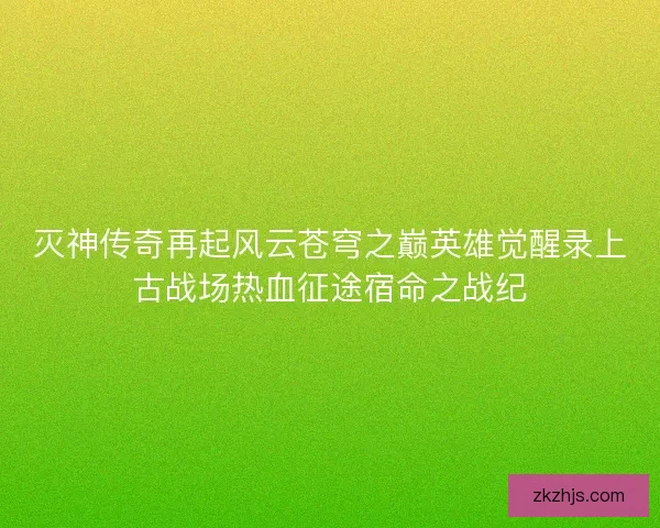 灭神传奇再起风云苍穹之巅英雄觉醒录上古战场热血征途宿命之战纪 灭神传奇再起风云苍穹之巅英雄觉醒录上古战场热血征途宿命之战纪