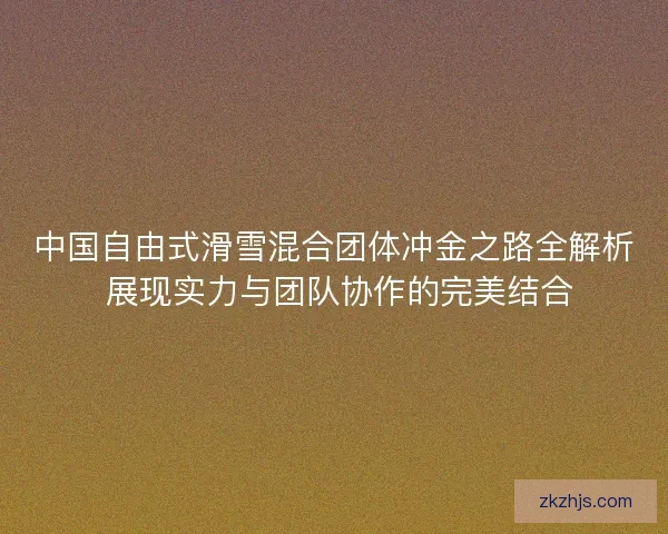 中国自由式滑雪混合团体冲金之路全解析 展现实力与团队协作的完美结合 中国自由式滑雪混合团体冲金之路全解析 展现实力与团队协作的完美结合