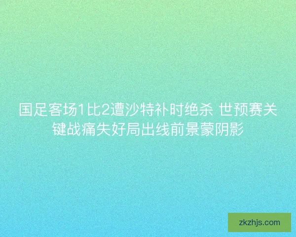 国足客场1比2遭沙特补时绝杀 世预赛关键战痛失好局出线前景蒙阴影 国足客场1比2遭沙特补时绝杀 世预赛关键战痛失好局出线前景蒙阴影