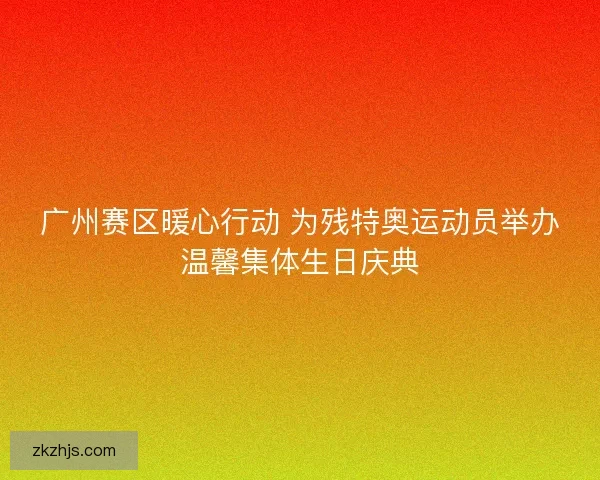 广州赛区暖心行动 为残特奥运动员举办温馨集体生日庆典 广州赛区暖心行动 为残特奥运动员举办温馨集体生日庆典
