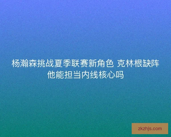 杨瀚森挑战夏季联赛新角色 克林根缺阵他能担当内线核心吗 杨瀚森挑战夏季联赛新角色 克林根缺阵他能担当内线核心吗