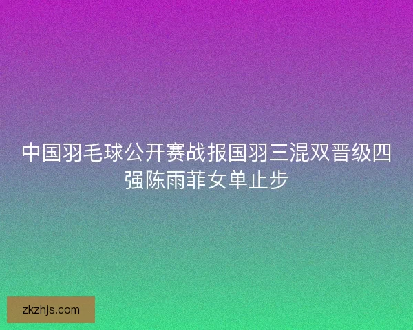 中国羽毛球公开赛战报国羽三混双晋级四强陈雨菲女单止步 中国羽毛球公开赛战报国羽三混双晋级四强陈雨菲女单止步