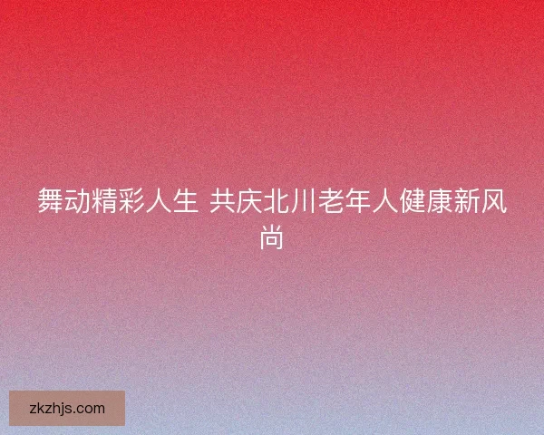 舞动精彩人生 共庆北川老年人健康新风尚