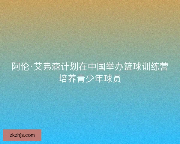 阿伦·艾弗森计划在中国举办篮球训练营培养青少年球员 阿伦·艾弗森计划在中国举办篮球训练营培养青少年球员