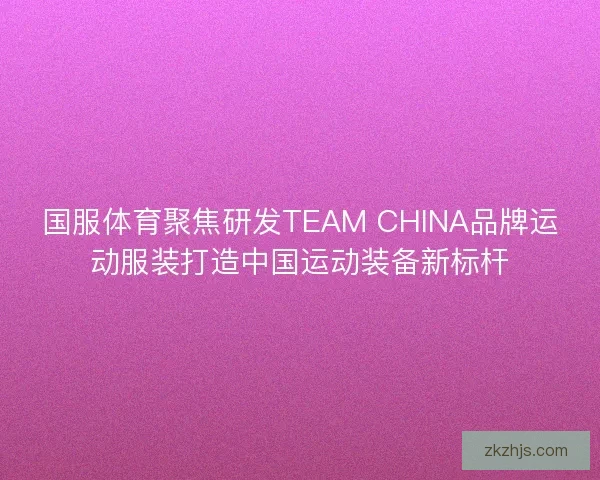 国服体育聚焦研发TEAM CHINA品牌运动服装打造中国运动装备新标杆