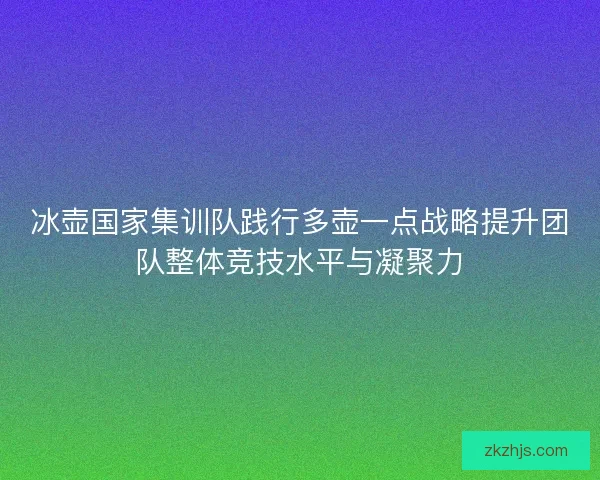 冰壶国家集训队践行多壶一点战略提升团队整体竞技水平与凝聚力
