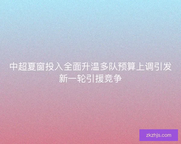 中超夏窗投入全面升温多队预算上调引发新一轮引援竞争 中超夏窗投入全面升温多队预算上调引发新一轮引援竞争