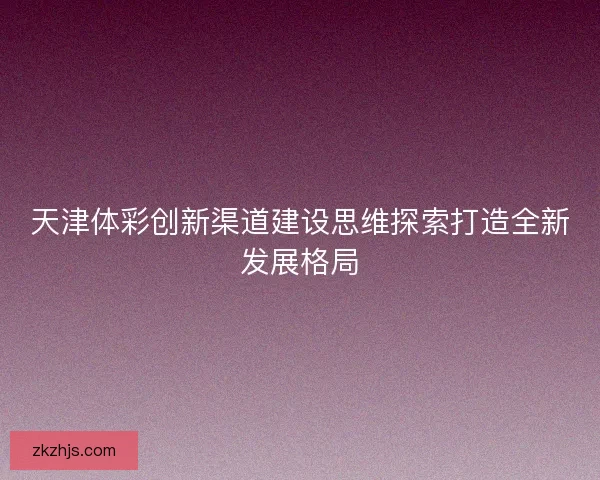 天津体彩创新渠道建设思维探索打造全新发展格局 天津体彩创新渠道建设思维探索打造全新发展格局